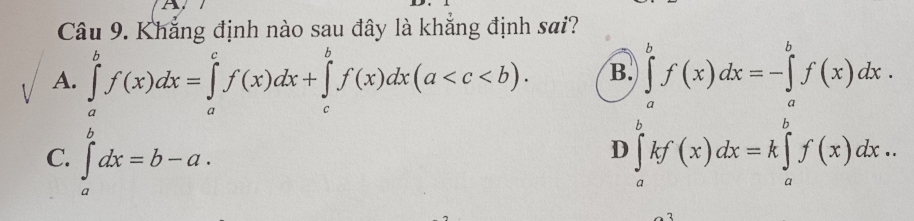 A
Câu 9. Khẳng định nào sau đây là khắng định sai?
A. ∈tlimits _a^bf(x)dx=∈tlimits _a^cf(x)dx+∈tlimits _c^bf(x)dx(a . B
C. ∈tlimits _a^bdx=b-a.
D ∈tlimits _a^bf(x)dx=∈tlimits _a^bf'(x)dx.