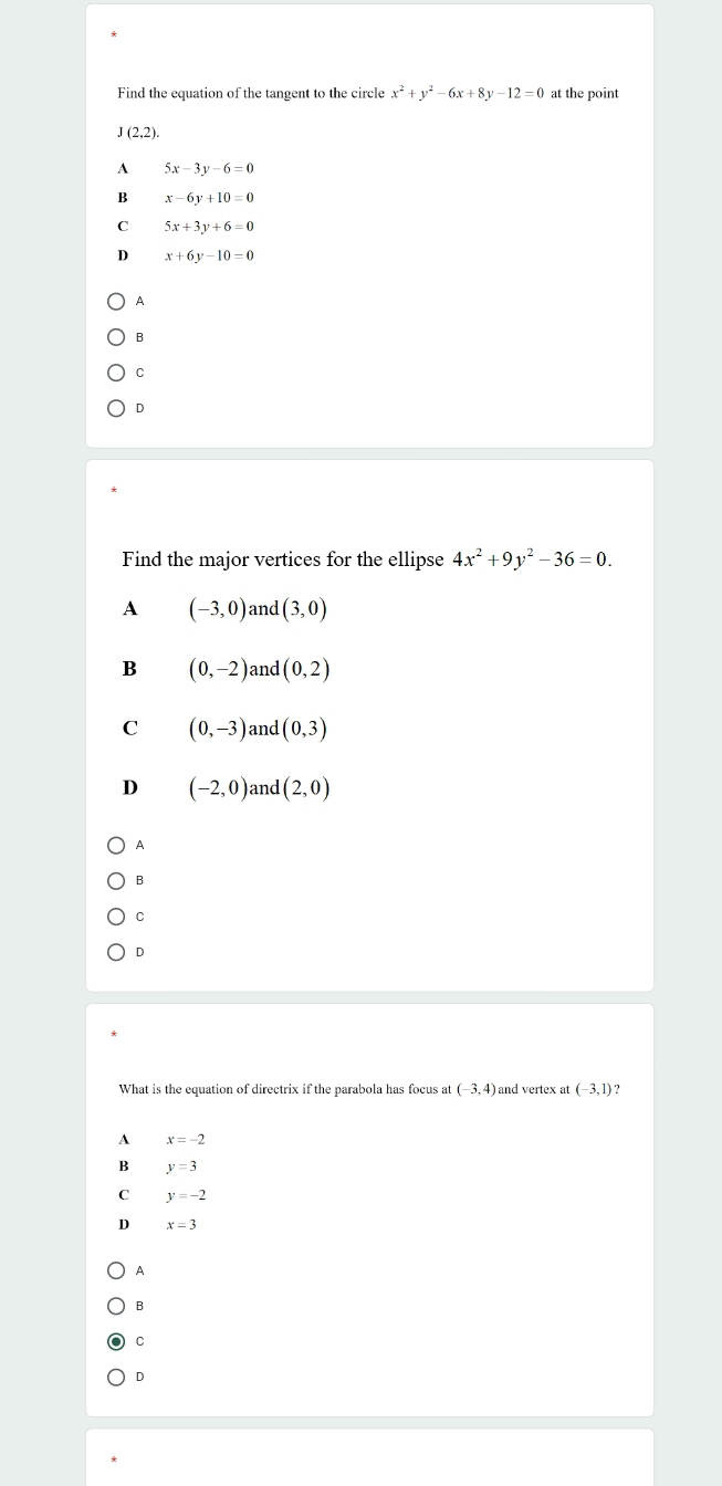 Find the equation of the tangent to the circle x^2+y^2-6x+8y-12=0 at the point
J(2,2).
A 5x-3y-6=0
B x-6y+10=0
C 5x+3y+6=0
D x+6y-10=0
A
B
C
D
Find the major vertices for the ellipse 4x^2+9y^2-36=0.
A (-3,0) and (3,0)
B (0,-2) and (0,2)
C (0,-3) and (0,3)
D (-2,0) and (2,0)
A
B
C
D
What is the equation of directrix if the parabola has focus at (-3,4) and vertex at (-3,1) ?
A x=-2
B y=3
C y=-2
D x=3
A
B
C
D