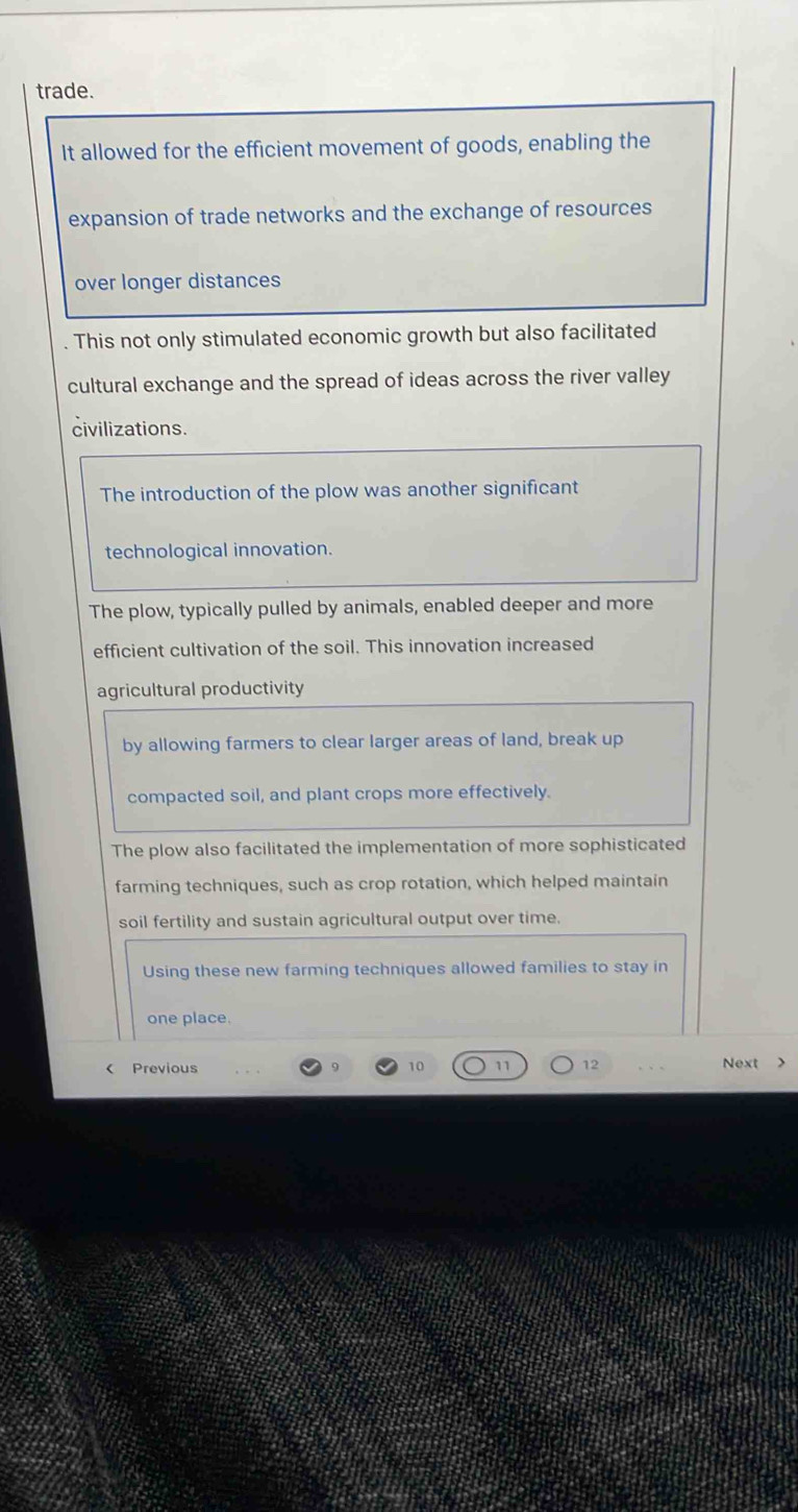trade.
It allowed for the efficient movement of goods, enabling the
expansion of trade networks and the exchange of resources
over longer distances
. This not only stimulated economic growth but also facilitated
cultural exchange and the spread of ideas across the river valley
civilizations.
The introduction of the plow was another significant
technological innovation.
The plow, typically pulled by animals, enabled deeper and more
efficient cultivation of the soil. This innovation increased
agricultural productivity
by allowing farmers to clear larger areas of land, break up
compacted soil, and plant crops more effectively.
The plow also facilitated the implementation of more sophisticated
farming techniques, such as crop rotation, which helped maintain
soil fertility and sustain agricultural output over time.
Using these new farming techniques allowed families to stay in
one place.
12 < Previous Next >
10
