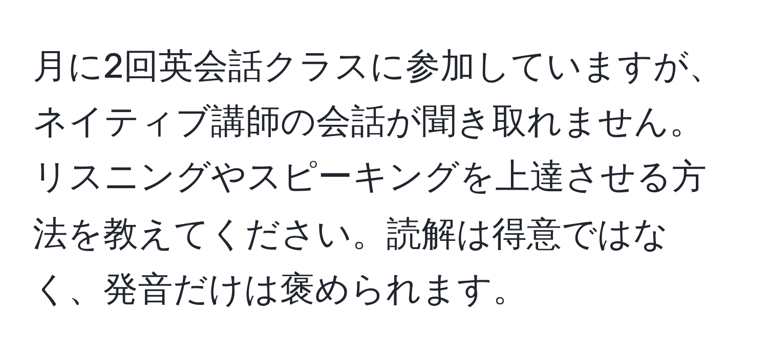 月に2回英会話クラスに参加していますが、ネイティブ講師の会話が聞き取れません。リスニングやスピーキングを上達させる方法を教えてください。読解は得意ではなく、発音だけは褒められます。