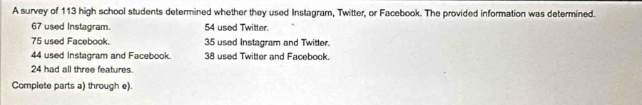 A survey of 113 high school students determined whether they used Instagram, Twitter, or Facebook. The provided information was determined.
67 used Instagram. 54 used Twitter.
75 used Facebook. 35 used Instagram and Twitter.
44 used Instagram and Facebook. 38 used Twitter and Facebook.
24 had all three features. 
Complete parts a) through e).