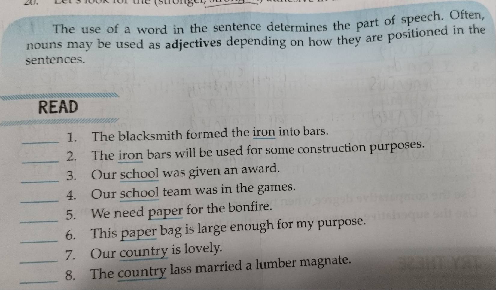 (stron g 
The use of a word in the sentence determines the part of speech. Often, 
nouns may be used as adjectives depending on how they are positioned in the 
sentences. 
READ 
_ 
1. The blacksmith formed the iron into bars. 
_2. The iron bars will be used for some construction purposes. 
_3. Our school was given an award. 
_4. Our school team was in the games. 
_5. We need paper for the bonfire. 
_6. This paper bag is large enough for my purpose. 
7. Our country is lovely. 
_ 
_8. The country lass married a lumber magnate.