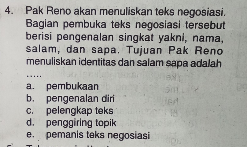 Pak Reno akan menuliskan teks negosiasi.
Bagian pembuka teks negosiasi tersebut
berisi pengenalan singkat yakni, nama,
salam, dan sapa. Tujuan Pak Reno
menuliskan identitas dan salam sapa adalah
….
a. pembukaan
b. pengenalan diri
c. pelengkap teks
d. penggiring topik
e. pemanis teks negosiasi