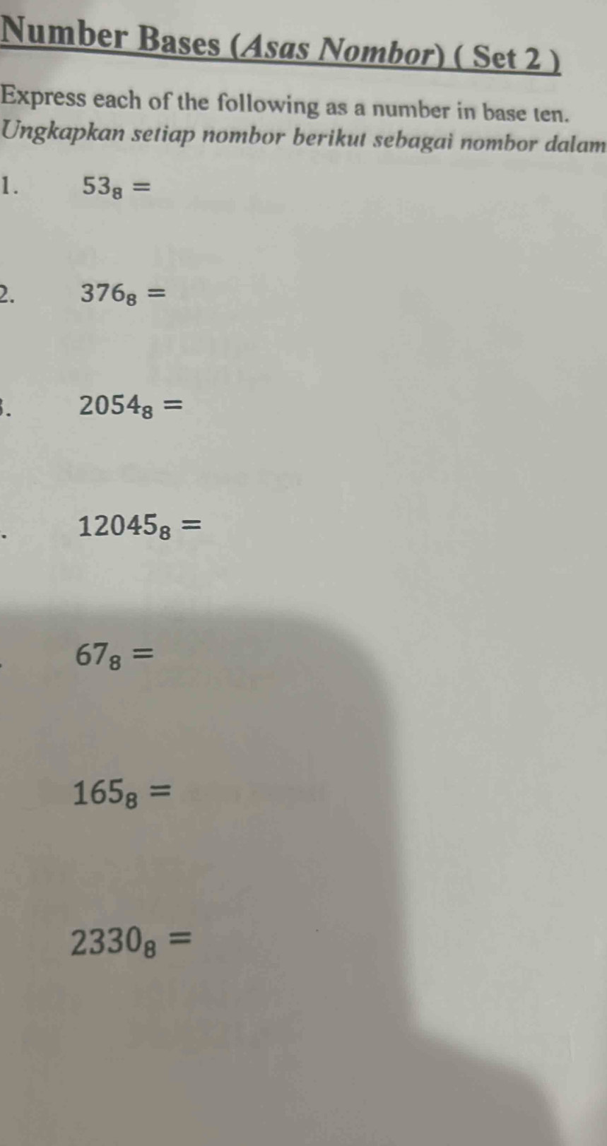 Number Bases (Asas Nombor) ( Set 2 ) 
Express each of the following as a number in base ten. 
Ungkapkan setiap nombor berikut sebagai nombor dalam 
1. 53_8=
2. 376_8=
2054_8=
12045_8=
67_8=
165_8=
2330_8=