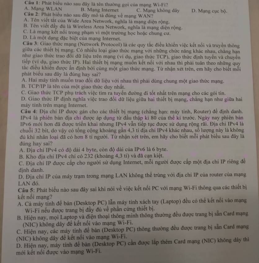 Phát biểu nào sau đây là tên thường gọi của mạng Wi-Fi?
A. Mạng WLAN B. Mạng Internet C. Mạng không dây D. Mạng cục bộ.
Câu 2: Phát biểu nào sau đây mô tả đúng về mạng WAN?
A. Tên viết tắt của Wide Area Network, nghĩa là mạng diện rộng.
B. Tên viết đầy đủ là Wireless Area Network, nghĩa là mạng diện rộng.
C. Là mạng kết nối trong phạm vì một trường học hoặc chung cư.
D. Là một dạng đặc biệt của mạng Internet.
Câu 3: Giao thức mạng (Network Protocol) là các quy tắc điều khiển việc kết nổi và truyền thông
giữa các thiết bị mạng. Có nhiều loại giao thức mạng với những chức năng khác nhau, chăng hạn
như giao thức trao đổi dữ liệu trên mạng (ví dụ, giao thức TCP), giao thức định tuyến và chuyển
tiếp (ví dụ, giao thức IP). Hai thiết bị mạng muốn kết nổi với nhau thì phải tuân theo những quy
tắc điều khiển được ấn định bởi cùng một giao thức mạng. Từ nhận xét trên, em hãy cho biết mỗi
phát biểu sau đây là đúng hay sai?
A. Hai máy tính muồn trao đổi dữ liệu với nhau thì phải dùng chung một giao thức mạng.
B. TCP/IP là tên của một giao thức duy nhất.
C. Giao thức TCP phụ trách việc tìm ra tuyến đường đi tốt nhất trên mạng cho các gói tin.
D. Giao thức IP định nghĩa việc trao đồi dữ liệu giữa hai thiết bị mạng, chẳng hạn như giữa hai
máy tỉnh trên mạng Internet.
Câu 4: Địa chi IP được gán cho các thiết bị mạng (chẳng hạn: máy tỉnh, Router) để định danh.
IPv4 là phiên bản địa chỉ được áp dụng từ đầu thập kỉ 80 của thể kỉ trước. Ngày nay phiên bản
IPv6 mới hơn đã được triển khai nhưng IPv4 vẫn tiếp tục được sử dụng rộng rãi. Địa chỉ IPv4 là
chuỗi 32 bit, do vậy có tổng cộng khoảng gần 4,3 tỉ địa chỉ IPv4 khác nhau, số lượng này là không
đủ khi nhân loại đã có hơn 8 tỉ người. Từ nhận xét trên, em hãy cho biết mỗi phát biểu sau đây là
dúng hay sai?
A. Địa chỉ IPv4 có độ dài 4 byte, còn độ dài của IPv6 là 6 byte.
B. Kho địa chỉ IPv4 chỉ có 232 (khoảng 4,3 ti) và đã cạn kiệt.
C. Địa chỉ IP được cấp cho người sử dụng Internet, mỗi người được cấp một địa chỉ IP riêng để
định danh.
D. Địa chỉ IP của máy trạm trong mạng LAN không thể trùng với địa chỉ IP của router của mạng
LAN đó.
Câu 5: Phát biểu nào sau đây sai khi nói về việc kết nối PC với mạng Wi-Fi thông qua các thiết bị
kết nối mạng?
A. Cả máy tính để bản (Desktop PC) lẫn máy tính xách tay (Laptop) đều có thể kết nối vào mạng
Wi-Fi nếu được trang bị đầy đủ về phần cứng thiết bị.
B. Hiện nay, mọi Laptop và điện thoại thông minh thông thường đều được trang bị sẵn Card mạng
(NIC) không dây đề kết nối vào mạng Wi-Fi.
C. Hiện nay, các máy tỉnh để bản (Desktop PC) thông thường đều được trang bị sẵn Card mạng
(NIC) không dây đề kết nổi vào mạng Wi-Fi.
D. Hiện nay, máy tính đề bàn (Desktop PC) cần được lắp thêm Card mạng (NIC) không dây thì
mới kết nổi được vào mạng Wi-Fi.