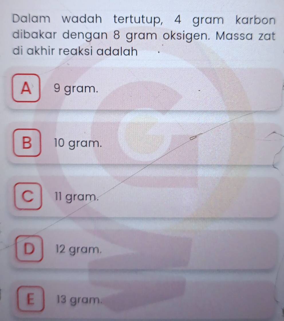 Dalam wadah tertutup, 4 gram karbon
dibakar dengan 8 gram oksigen. Massa zat
di akhir reaksi adalah
A 9 gram.
B 10 gram.
C 11 gram.
D 12 gram.
E 13 gram.