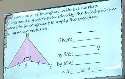 pó friangles, write the marked 
O parls then identify the third pair hat 
needs to be congruent to apply the specified . omw 
_ 
ongruence postulate 
_ 
_ 
_ 
Given: 
V 
by SAS:_ 
by ASA:_ 
∴ Δ_  ≌ △ _