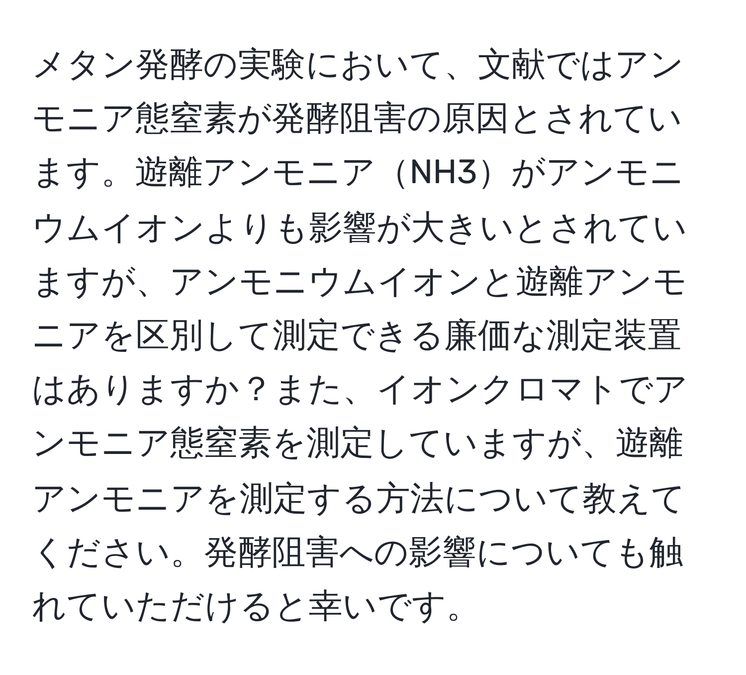 メタン発酵の実験において、文献ではアンモニア態窒素が発酵阻害の原因とされています。遊離アンモニアNH3がアンモニウムイオンよりも影響が大きいとされていますが、アンモニウムイオンと遊離アンモニアを区別して測定できる廉価な測定装置はありますか？また、イオンクロマトでアンモニア態窒素を測定していますが、遊離アンモニアを測定する方法について教えてください。発酵阻害への影響についても触れていただけると幸いです。