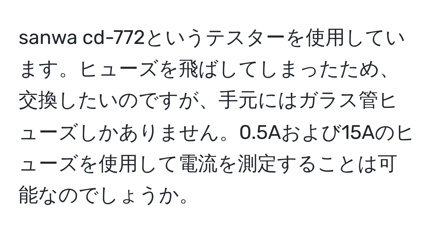 sanwa cd-772というテスターを使用しています。ヒューズを飛ばしてしまったため、交換したいのですが、手元にはガラス管ヒューズしかありません。0.5Aおよび15Aのヒューズを使用して電流を測定することは可能なのでしょうか。