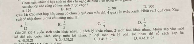 Chọn ngẫu nhiên 5 học sinh từ đội văn nghệ để biểu điễn trong lễ b 
sao cho lớp nào cũng có học sinh được chọn?
A. 126 B. 102 C. 98 D. 100
Câu 24: Cho một hộp kín trong có chứa 3 quả cầu màu đỏ, 4 quả cầu màu xanh. Nhặt ra 3 quả cầu. Xác
suất đề nhật được 3 quả cầu cùng màu là:
A.  1/12  B.  1/5  C.  1/7  D.  1/6 
Câu 25. Có 4 cuốn sách toán khác nhau, 3 sách lý khác nhau, 2 sách hóa khác nhau. Muốn sắp vào một
kệ dài các cuốn sách cùng môn kề nhau, 2 loại toán và lý phải kề nhau thì số cách sắp là:
A. 4!. 3!. 2! B. 2.4!. 3!. 2! C. 3.4!. 3!. 2! D. 4.4!. 3!. 2!