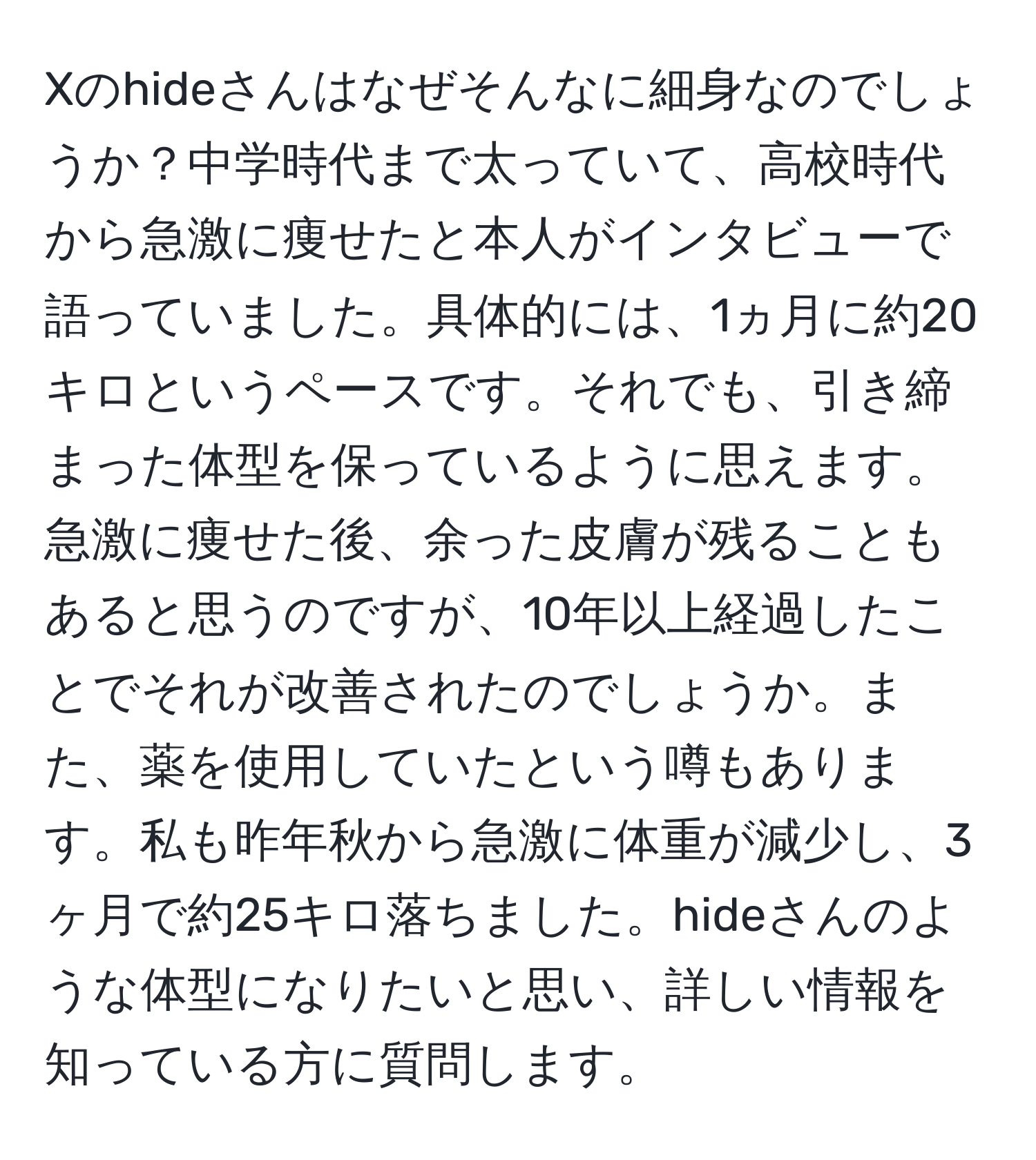 Xのhideさんはなぜそんなに細身なのでしょうか？中学時代まで太っていて、高校時代から急激に痩せたと本人がインタビューで語っていました。具体的には、1ヵ月に約20キロというペースです。それでも、引き締まった体型を保っているように思えます。急激に痩せた後、余った皮膚が残ることもあると思うのですが、10年以上経過したことでそれが改善されたのでしょうか。また、薬を使用していたという噂もあります。私も昨年秋から急激に体重が減少し、3ヶ月で約25キロ落ちました。hideさんのような体型になりたいと思い、詳しい情報を知っている方に質問します。