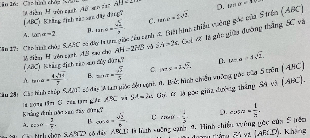 Cho hình chóp S. ABC
là điểm H trên cạnh AB sao cho AH=2
D. tan alpha =4sqrt(2)
(ABC). Khẳng định nào sau đây đúng?
đều cạnh đ. Biết hình chiếu vuông góc của S trên (ABC)
A. tan alpha =2. B. tan alpha = sqrt(2)/5 . C. tan alpha =2sqrt(2). 
là điểm H trên cạnh AB sao cho AH=2HB và SA=2a - Gọi là góc giữa đường thắng SC và
Câu 27: Cho hình chóp S. ABC có đá
(ABC). Khẳng định nào sau đây đúng?
D. tan alpha =4sqrt(2).
A. tan alpha = 4sqrt(14)/7 . B. tan alpha = sqrt(2)/5 . C. tan alpha =2sqrt(2). 
*ầu 28: Cho hình chóp S. ABC có đáy là tam giác đều cạnh #. Biết hình chiếu vuông góc của S trên (ABC)
là trọng tâm G của tam giác ABC và SA=2a. - Gọi α là góc giữa đường thẳng SA và (ABC).
Khẳng định nào sau đây đúng?
A. cos alpha = 2/5 . B. cos alpha = sqrt(3)/6 . C. cos alpha = 1/3 . D. cos alpha = 1/5 . 
p S. ABCD có đáy ABCD là hình vuông cạnh đ. Hình chiếu vuông góc của S trên
1 đường thẳng SA và (ABCD). Khẳng