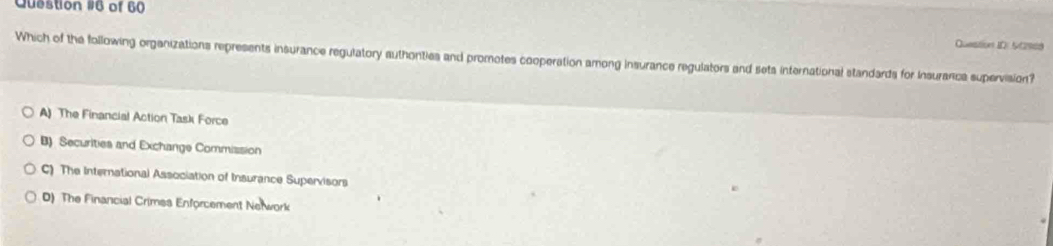 of 60
Question I0: 50969
Which of the following organizations represents insurance regulatory authonties and promotes cooperation among insurance regulators and seta international standards for insuranca supervision?
A) The Financial Action Task Force
B) Securities and Exchange Commission
C) The International Association of Insurance Supervisors
D) The Financial Crimes Enforcement Nerwork