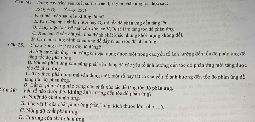 Trong quy trình sản xuất sulfuric acid, xảy ra phản ứng hóa học sau:
2SO_2+O_2xrightarrow V_2O_32SO_3
Phát biểu nào sau đây không đúng?
A. Khi tăng áp suất khí SO_2 hay O_2 thì tốc độ phản ứng đều tăng lên.
B. Tăng diện tích bề mặt của xúc tác V_2O_5 sẽ làm tăng tốc độ phản ứng.
C. Xúc tác sẽ dần chuyển hóa thành chất khác nhưng khối lượng không đổi.
D. Cần làm nóng bình phản ứng đề đầy nhanh tốc độ phản ứng.
Câu 25: : Ý nào trong các ý sau đây là đúng?
A. Bất cứ phản ứng nào cũng chỉ vận dụng được một trong các yếu tố ảnh hưởng đến tốc độ phản ứng để
tăng tốc độ phản ứng.
B. Bất cứ phản ứng nào cũng phải vận dụng đủ các yếu tố ảnh hưởng đến tốc độ phản ứng mới tăng được
ốc độ phản ứng.
C. Tùy theo phản ứng mà vận dụng một, một số hay tất cả các yếu tố ảnh hưởng đến tốc độ phản ứng đề
tăng tốc độ phản ứng.
D. Bất cứ phản ứng nào cũng cần chất xúc tác đề tăng tốc độ phản ứng.
Câu 26: : Yếu tố nào dưới đây không ảnh hưởng đến tốc độ phản ứng?
A. Nhiệt độ chất phản ứng.
B. Thể vật lí của chất phản ứng (rắn, lỏng, kích thước lớn, nhỏ,...).
C. Nồng độ chất phản ứng.
D. Tỉ trọng của chất phản ứng.