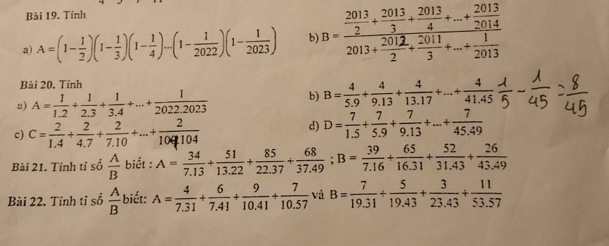 Tính 
a) A=(1- 1/2 )(1- 1/3 )(1- 1/4 )...(1- 1/2022 )(1- 1/2023 ) b) ， 
Bài 20. Tính 
a) A= 1/1.2 + 1/2.3 + 1/3.4 +...+ 1/2022.2023 
b) B= 4/5.9 + 4/9.13 + 4/13.17 +...+ 4/41.45 
c) C=+द+ज+ा॰क0 
d) D= 7/1.5 + 7/5.9 + 7/9.13 +...+ 7/45.49 
Bài 21. Tính tỉ số  A/B  biết : A= 34/7.13 + 51/13.22 + 85/22.37 + 68/37.49 ; B= 39/7.16 + 65/16.31 + 52/31.43 + 26/43.49 
Bài 22. Tính tỉ số  A/B  biết: A= 4/7.31 + 6/7.41 + 9/10.41 + 7/10.57  và B= 7/19.31 /  5/19.43 + 3/23.43 + 11/53.57 