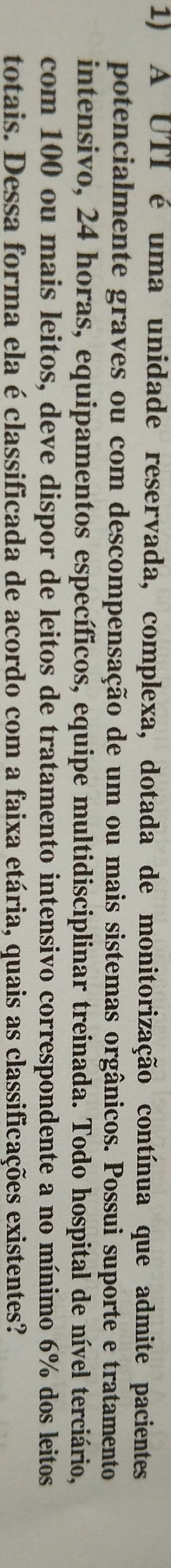 A UTI é uma unidade reservada, complexa, dotada de monitorização contínua que admite pacientes 
potencialmente graves ou com descompensação de um ou mais sistemas orgânicos. Possui suporte e tratamento 
intensivo, 24 horas, equipamentos específicos, equipe multidisciplinar treinada. Todo hospital de nível terciário, 
com 100 ou mais leitos, deve dispor de leitos de tratamento intensivo correspondente a no mínimo 6% dos leitos 
totais. Dessa forma ela é classificada de acordo com a faixa etária, quais as classificações existentes?