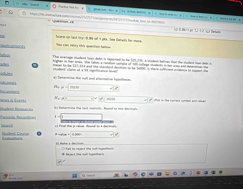 nike - Search X Practice Test For X O gmail.com - Sea Al Roth (MATH8 Y 
how to write ins:X | how to find z so which is the lef! x 
https://rtc.instructure.com/courses/2522571/assignments/34125173?module_item_id=86059603 
024 
Question 28 0.86/1 pt ン 1-2 WDetails 
ne 
Score on last try: 0.86 of 1 pts. See Details for more. 
nouncements 
You can retry this question below 
labus The average student loan debt is reported to be $25,235. A student belives that the student loan debt is 
higher in her area. She takes a random sample of 100 college students in her area and determines the 
ades 31 mean to be $27,524 and the standard devition to be $6000. Is there sufficient evidence to support the 
student' claim at a 5% significance level? 
odules a) Determine the null and alternative hypotheses. 
utcomes Họ: mu =25235 □  x^4
Discussions 
News & Events H_a:mu > _  sigma° 25235... sigma^4 (Put in the correct symbol and value) 
Student Resources b) Determine the test statistic. Round to two decimals. 
Panopto Recordings t=□
Enter an integer or decimal number (more. 
Search c) Find the p -value. Round to 4 decimals. 
Student Course P-value = 0.0001.... 
Evaluations 
d) Make a decision. 
Fail to reject the null hypothesis 
Reject the null hypothesis
sigma^4
Q Search 
Mostly clear