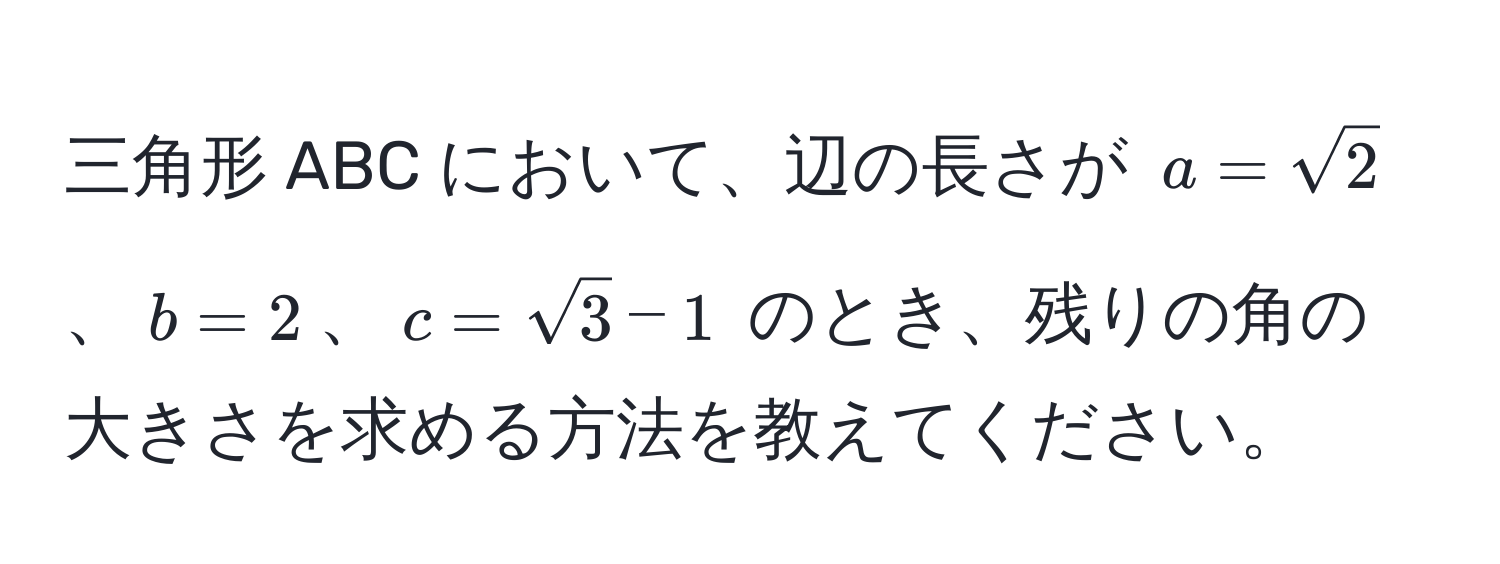 三角形 ABC において、辺の長さが $a=sqrt(2)$、$b=2$、$c=sqrt(3)-1$ のとき、残りの角の大きさを求める方法を教えてください。