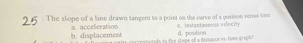 The slope of a line drawn tangent to a point on the curve of a position versus time
a. acceleration c. instantaneous velocity
b. displacement d. position
units corresponds to the slope of a distance vs. time graph?