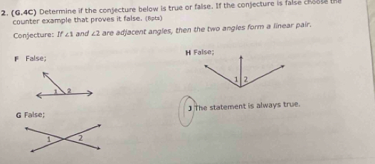 (G.4C) Determine if the conjecture below is true or false. If the conjecture is false choose the
counter example that proves it false. (8pts)
Conjecture: If ∠ 1 and ∠ 2 are adjacent angles, then the two angles form a linear pair.
F False;
G False; ] The statement is always true.