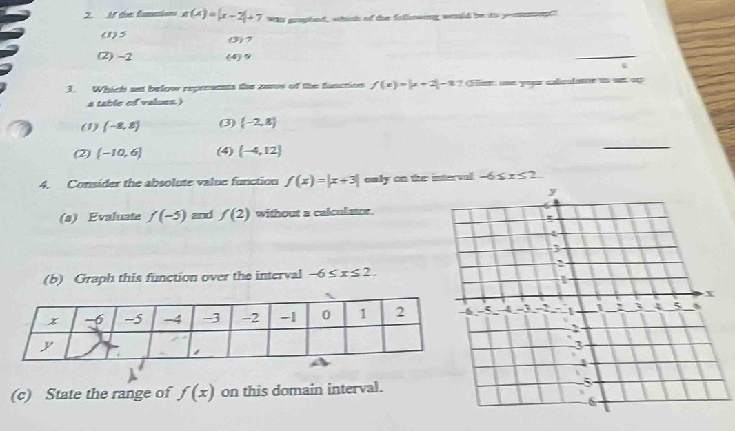 If the fonation g(x)=|x-2|+7 Was graphed, whhich of the fallinwing would be ito yuneegt"
(1) 5 0) 7
(2) -2 () 9
_
3. Which set below represents the zes of the function f(x)=|x+2|-8? Het une your calculanr to nst up
a table of vaines.)
(1)  -8,8 (3)  -2,8
(2)  -10,6 (4)  -4,12
_
4. Consider the absolute value function f(x)=|x+3| only on the intervel -6≤ x≤ 2. 
(a) Evaluate f(-5) and f(2) without a calculator.
(b) Graph this function over the interval -6≤ x≤ 2. 
(c) State the range of f(x) on this domain interval.