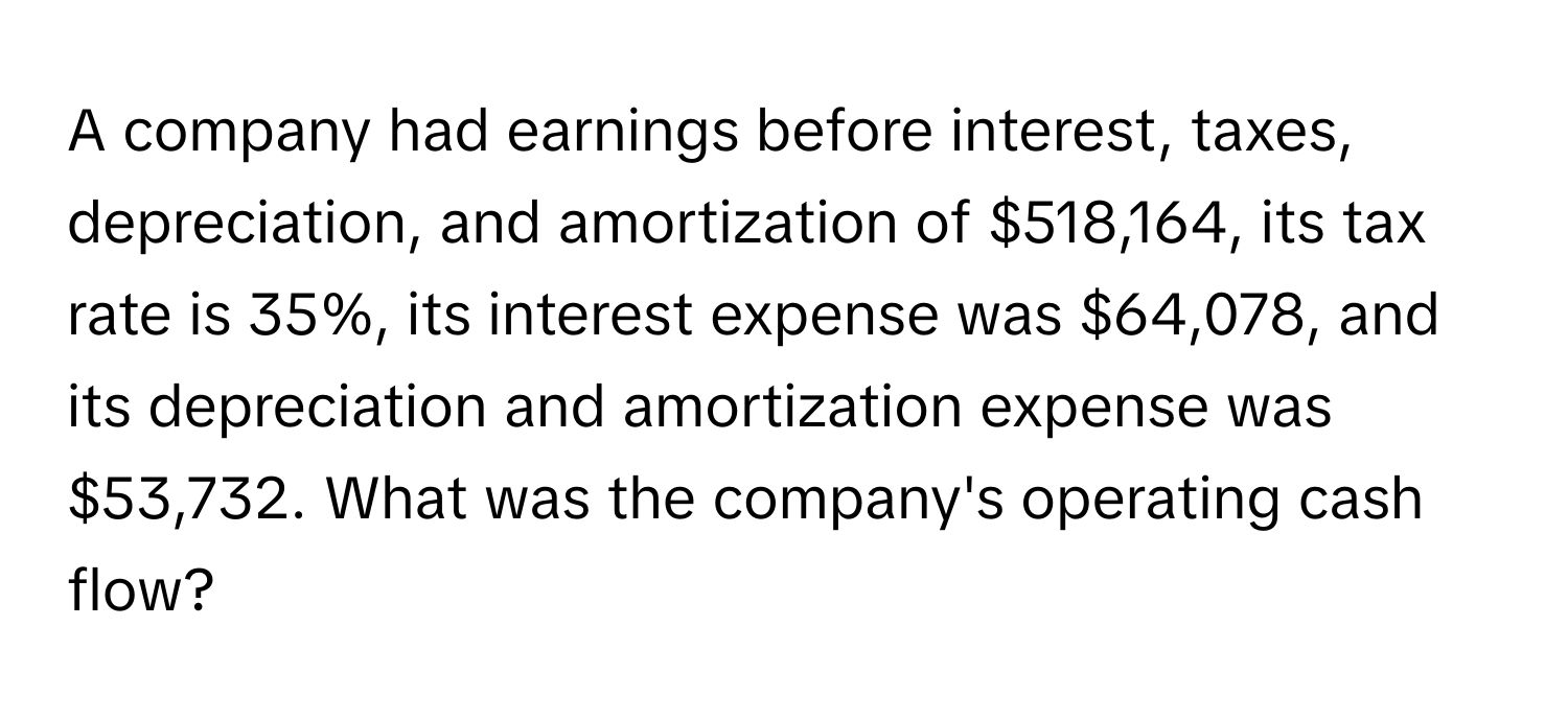 A company had earnings before interest, taxes, depreciation, and amortization of $518,164, its tax rate is 35%, its interest expense was $64,078, and its depreciation and amortization expense was $53,732. What was the company's operating cash flow?