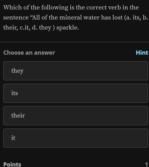 Which of the following is the correct verb in the
sentence “All of the mineral water has lost (a. its, b.
their, c.it, d. they ) sparkle.
Choose an answer Hint
they
its
their
it
Points 1