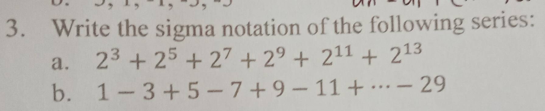 Write the sigma notation of the following series: 
a. 2^3+2^5+2^7+2^9+2^(11)+2^(13)
b. 1-3+5-7+9-11+·s -29