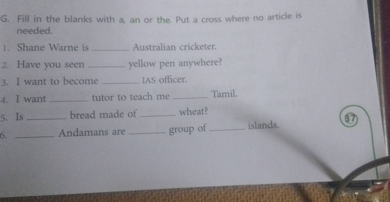 Fill in the blanks with a, an or the. Put a cross where no article is 
needed. 
1. Shane Warne is _Australian cricketer. 
2. Have you seen _yellow pen anywhere? 
3. I want to become _IAS officer. 
4. I want _tutor to teach me _Tamil. 
5. Is _bread made of _wheat? 
group of 
6. ___islands. 
Andamans are