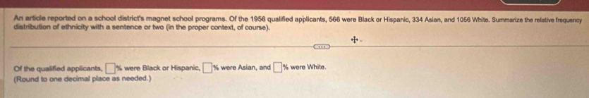 An article reported on a school district's magnet school programs. Of the 1956 qualified applicants, 566 were Black or Hispanic, 334 Asian, and 1056 White. Summarize the relative frequency 
distribution of ethnicity with a sentence or two (in the proper context, of course). 
+ 
.. 
Of the qualified applicants, □ % were Black or Hispanic, □ % were Asian, and □ % were White. 
(Round to one decimal place as needed.)