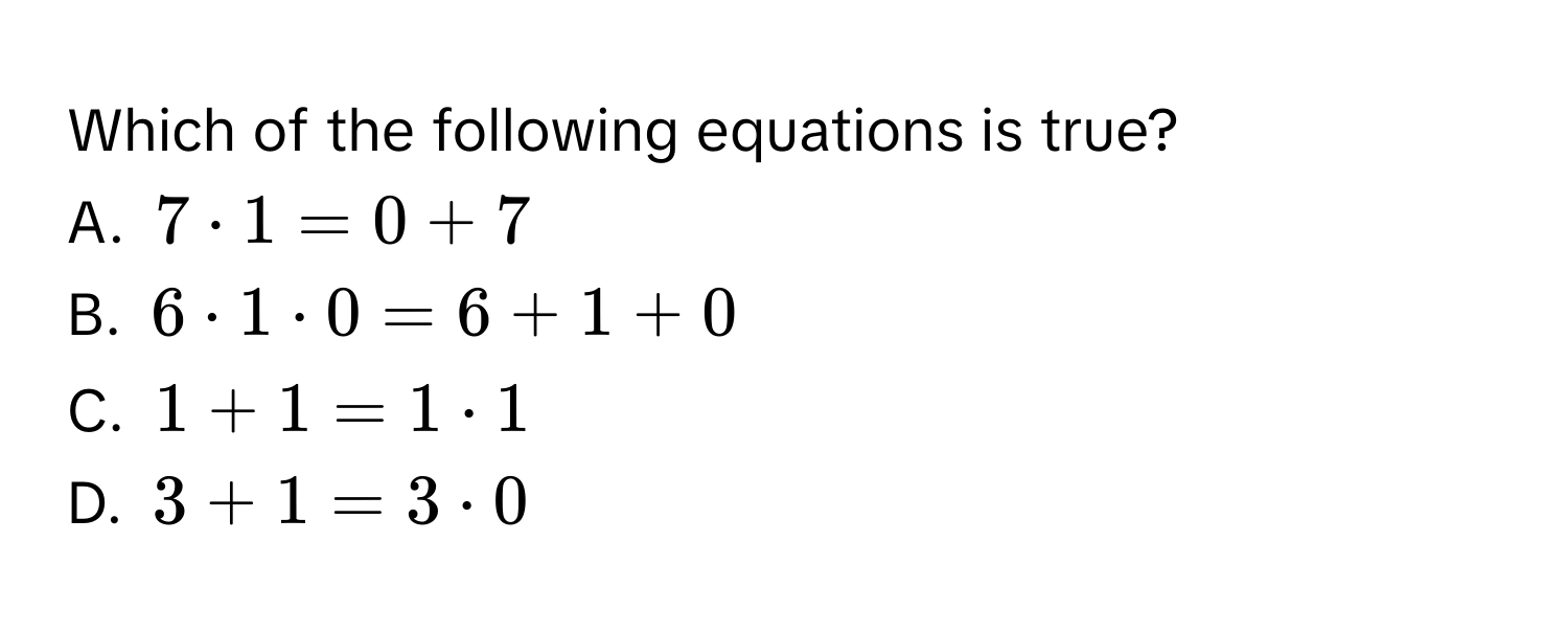 Which of the following equations is true?
A. $7 · 1 = 0 + 7$
B. $6 · 1 · 0 = 6 + 1 + 0$
C. $1 + 1 = 1 · 1$
D. $3 + 1 = 3 · 0$