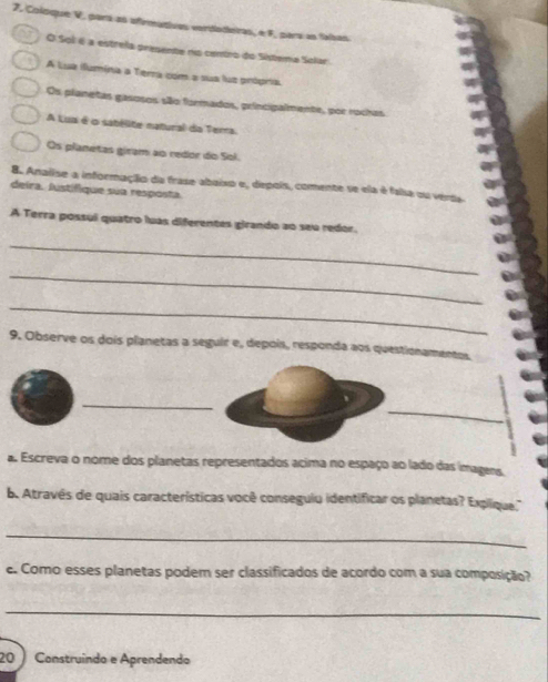 Coloque V, para as afirmativas verdadeiras, e F, para as faísas
O Sol é a estreia presente no centro do Sistema Solar
A Lua ilumína a Terra com a sua lus própria
Os planetas gasosos são formados, principalmente, por rochas
A Lua é o sabélite natural da Tera
Os planetas giram ao redor do Sol.
8. Analise a informação da frase abaixo e, depois, comente se ela é falsa ou vérdia
deira. Justifique sua resposta
A Terra possul quatro luas diferentes girando ao seu redor.
_
_
_
9. Observe os dois planetas a seguir e, depois, responda aos questionamentos
_
_
a Escreva o nome dos planetas representados acima no espaço ao lado das imagens.
b. Através de quais características você conseguio identificar os planetas? Explique.'
_
e. Como esses planetas podem ser classificados de acordo com a sua composição?
_
20 Construíndo e Aprendendo