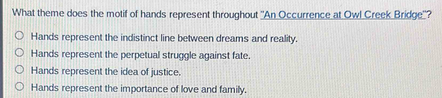 What theme does the motif of hands represent throughout 'An Occurrence at Owl Creek Bridge''?
Hands represent the indistinct line between dreams and reality.
Hands represent the perpetual struggle against fate.
Hands represent the idea of justice.
Hands represent the importance of love and family.