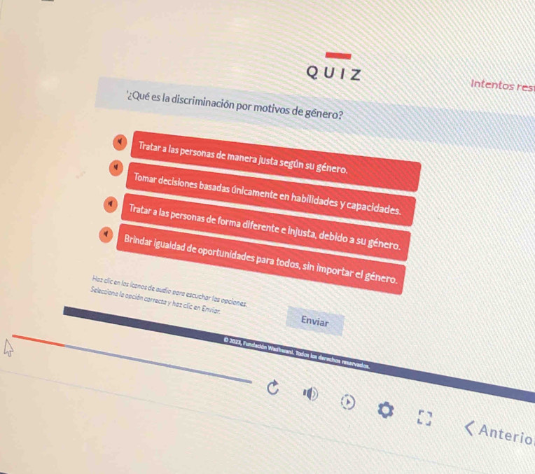 QU IZ Intentos res
'¿Qué es la discriminación por motivos de género?
Tratar a las personas de manera justa según su género.
Tomar decisiones basadas únicamente en habilidades y capacidades.
Tratar a las personas de forma diferente e injusta, debido a su género.
Brindar igualdad de oportunidades para todos, sin importar el género.
Haz clic en los íconos de audío para escuchar las opciones
Selecciona la opción correcta y haz clic en Envíar.
Enviar
O 2023, Fundación Wa
Anterio