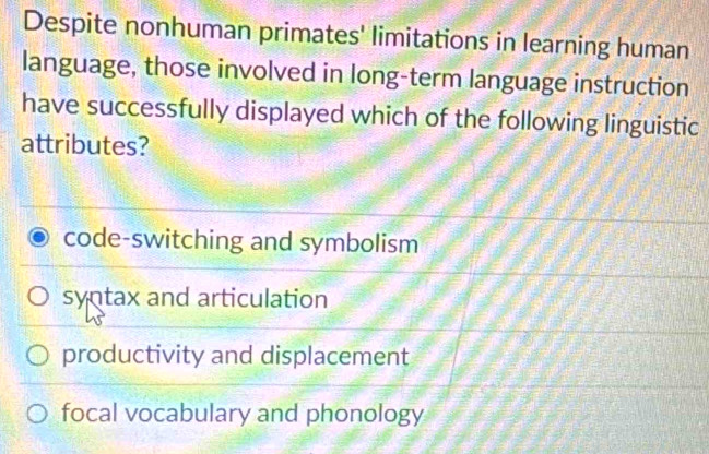 Despite nonhuman primates' limitations in learning human
language, those involved in long-term language instruction
have successfully displayed which of the following linguistic
attributes?
code-switching and symbolism
syntax and articulation
productivity and displacement
focal vocabulary and phonology