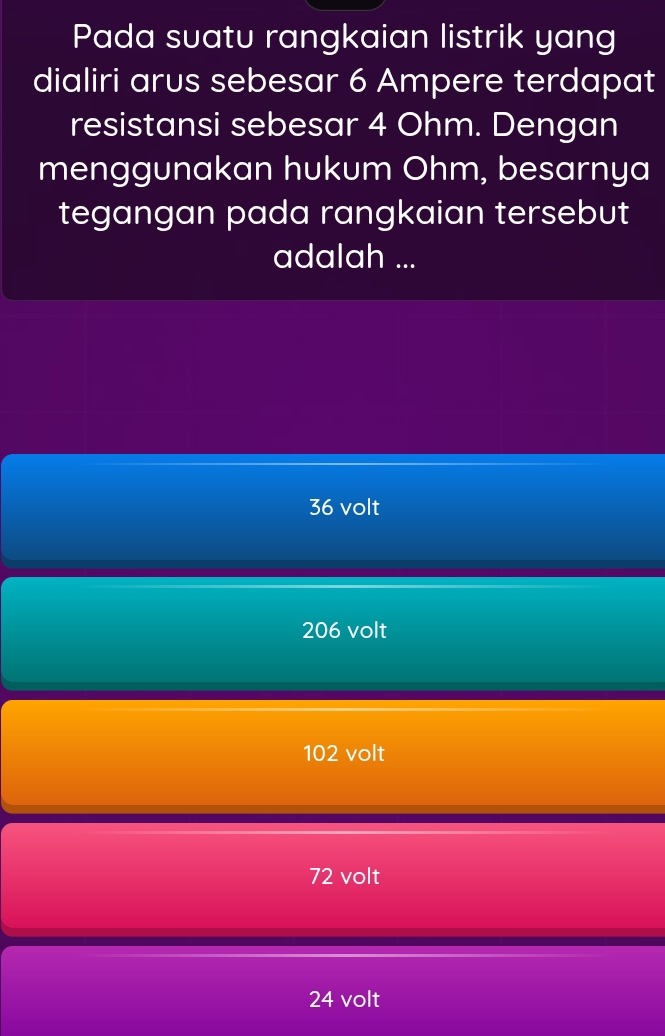 Pada suatu rangkaian listrik yang
dialiri arus sebesar 6 Ampere terdapat
resistansi sebesar 4 Ohm. Dengan
menggunakan hukum Ohm, besarnya
tegangan pada rangkaian tersebut
adalah ...
36 volt
206 volt
102 volt
72 volt
24 volt