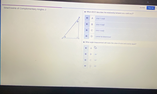 of x NextB
Sine/Cosine of Complementary Angles 2 * Which BEST describes the relationship between xis a and car (
A sin alpha =cos beta
B sin alpha != cos beta
C sin alpha =cos beta
cannot be determined
What angle measurement will make the value of sine and cosine equal?
A
B □
C 60°
D BC