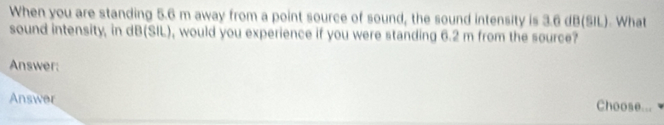 When you are standing 5.6 m away from a point source of sound, the sound intensity is 3.6 dB (SIL). What 
sound intensity, in dB (SIL), would you experience if you were standing 6.2 m from the source? 
Answer: 
Answer 
Choose...