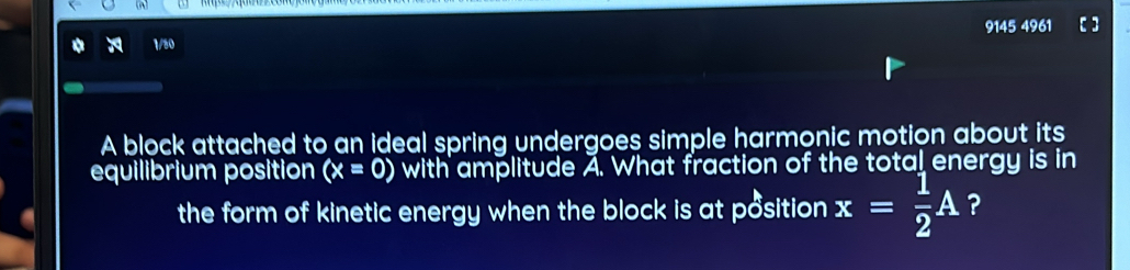 a 1/50 9145 4961 [] 
A block attached to an ideal spring undergoes simple harmonic motion about its 
equilibrium position (x=0) with amplitude A. What fraction of the total energy is in 
the form of kinetic energy when the block is at position x= 1/2 A ?