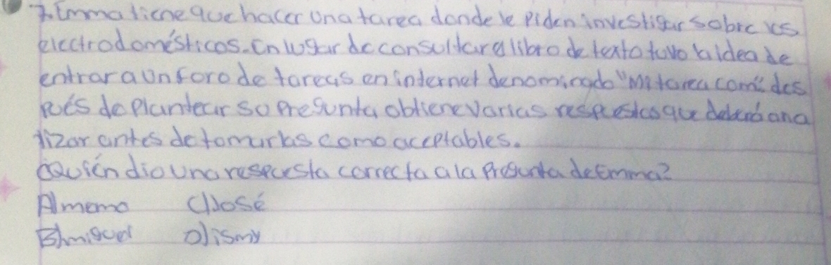 7lmmalicne quchacer Una tarea donde le Piden investigar sobrcks
eiccirodomesticos. n wgardcconsuldary libro de texto tovo bideade
entrara onforodeforeys en internet denominado Mitora comides
loes do plandear so Presunta oblienevorias respestes gu delcrband
dizor antes detomurks como aceptables.
Dauien dioUncrespushe correcta a la Prosunta decmma?
Amemo cllose
Bmigced oismy