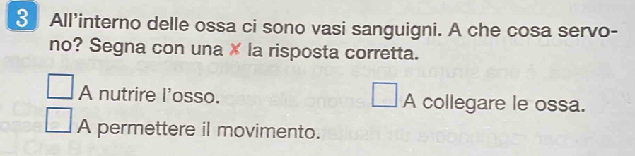 All’interno delle ossa ci sono vasi sanguigni. A che cosa servo-
no? Segna con una × la risposta corretta.
A nutrire l'osso. A collegare le ossa.
A permettere il movimento.