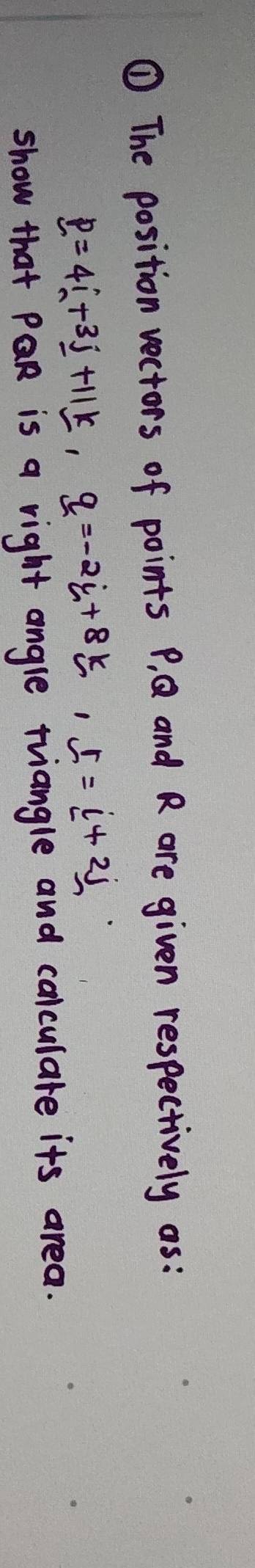 ① The position vectors of points P, Q and R are given respectively as :
p=4i+3j+11k, q=-2i+8k, r=i+2j
show that PQR is a right angle triangle and calculare its area.