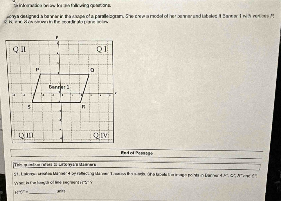 information below for the following questions. 
onya designed a banner in the shape of a parallelogram. She drew a model of her banner and labeled it Banner 1 with vertices P
Q, R, and S as shown in the coordinate plane below. 
End of Passage 
This question refers to Latonya's Banners 
51. Latonya creates Banner 4 by reflecting Banner 1 across the x-axis. She labels the image points in Banner 4P'', Q'', R'' and S''
What is the length of line segment R''S'' ?
R''S''= _ units