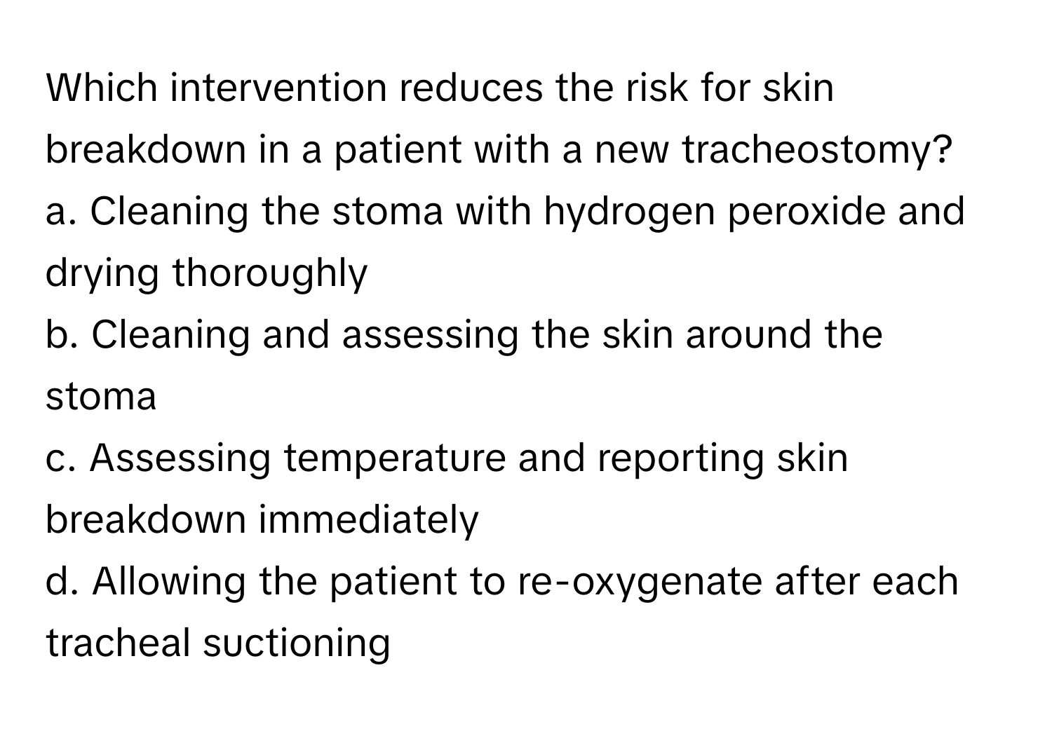 Which intervention reduces the risk for skin breakdown in a patient with a new tracheostomy?

a. Cleaning the stoma with hydrogen peroxide and drying thoroughly
b. Cleaning and assessing the skin around the stoma
c. Assessing temperature and reporting skin breakdown immediately
d. Allowing the patient to re-oxygenate after each tracheal suctioning