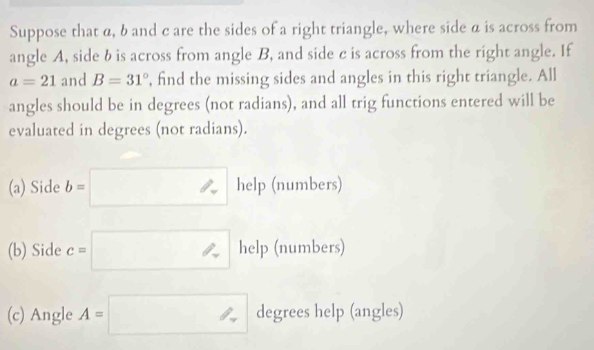 Suppose that a, b and c are the sides of a right triangle, where side a is across from 
angle A, side b is across from angle B, and side c is across from the right angle. If
a=21 and B=31° , find the missing sides and angles in this right triangle. All 
angles should be in degrees (not radians), and all trig functions entered will be 
evaluated in degrees (not radians). 
(a) Side b=□ help (numbers) 
(b) Side c=□ help (numbers) 
(c) Angle A=□ degrees help (angles)