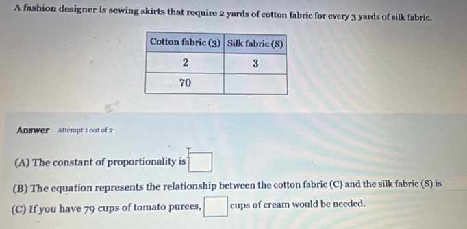 A fashion designer is sewing skirts that require 2 yards of cotton fabric for every 3 yards of silk fabric. 
Answer Attempt 1 out of 2 
(A) The constant of proportionality is □
(B) The equation represents the relationship between the cotton fabric (C) and the silk fabric (S) is □
(C) If you have 79 cups of tomato purees, □ cups of cream would be needed.