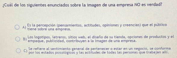 ¿Cuál de los siguientes enunciados sobre la imagen de una empresa NO es verdad?
Es la percepción (pensamientos, actitudes, opiniones y creencias) que el público
A) tiene sobre una empresa.
Los logotipos, letreros, sitios web, el diseño de su tienda, opciones de productos y el
B) empaque, publicidad, contribuyen a la imagen de una empresa.
Se refiere al sentimiento general de pertenecer o estar en un negocio, se conforma
C) por los estados psicológicos y las actitudes de todas las personas que trabajan allí.