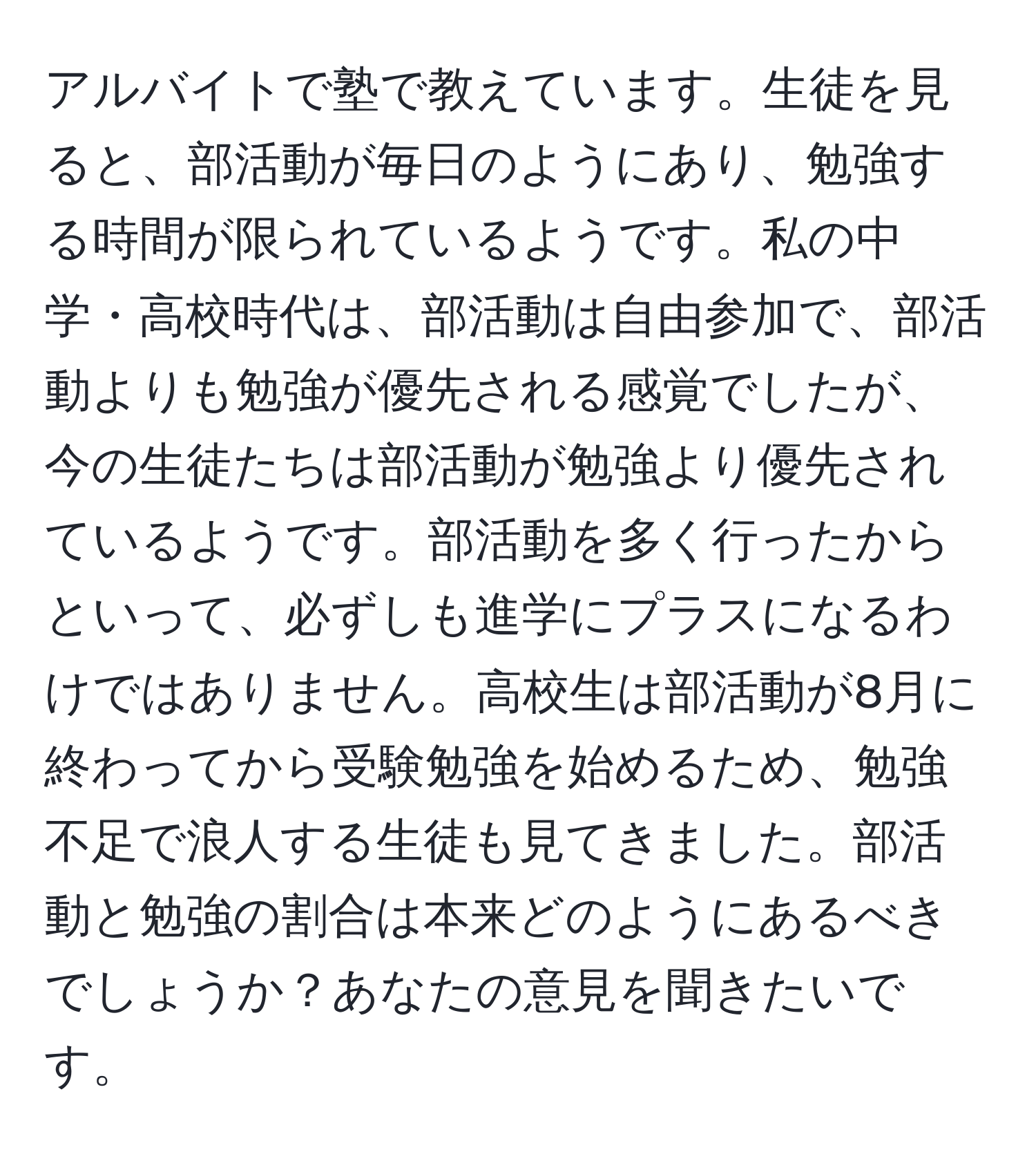 アルバイトで塾で教えています。生徒を見ると、部活動が毎日のようにあり、勉強する時間が限られているようです。私の中学・高校時代は、部活動は自由参加で、部活動よりも勉強が優先される感覚でしたが、今の生徒たちは部活動が勉強より優先されているようです。部活動を多く行ったからといって、必ずしも進学にプラスになるわけではありません。高校生は部活動が8月に終わってから受験勉強を始めるため、勉強不足で浪人する生徒も見てきました。部活動と勉強の割合は本来どのようにあるべきでしょうか？あなたの意見を聞きたいです。