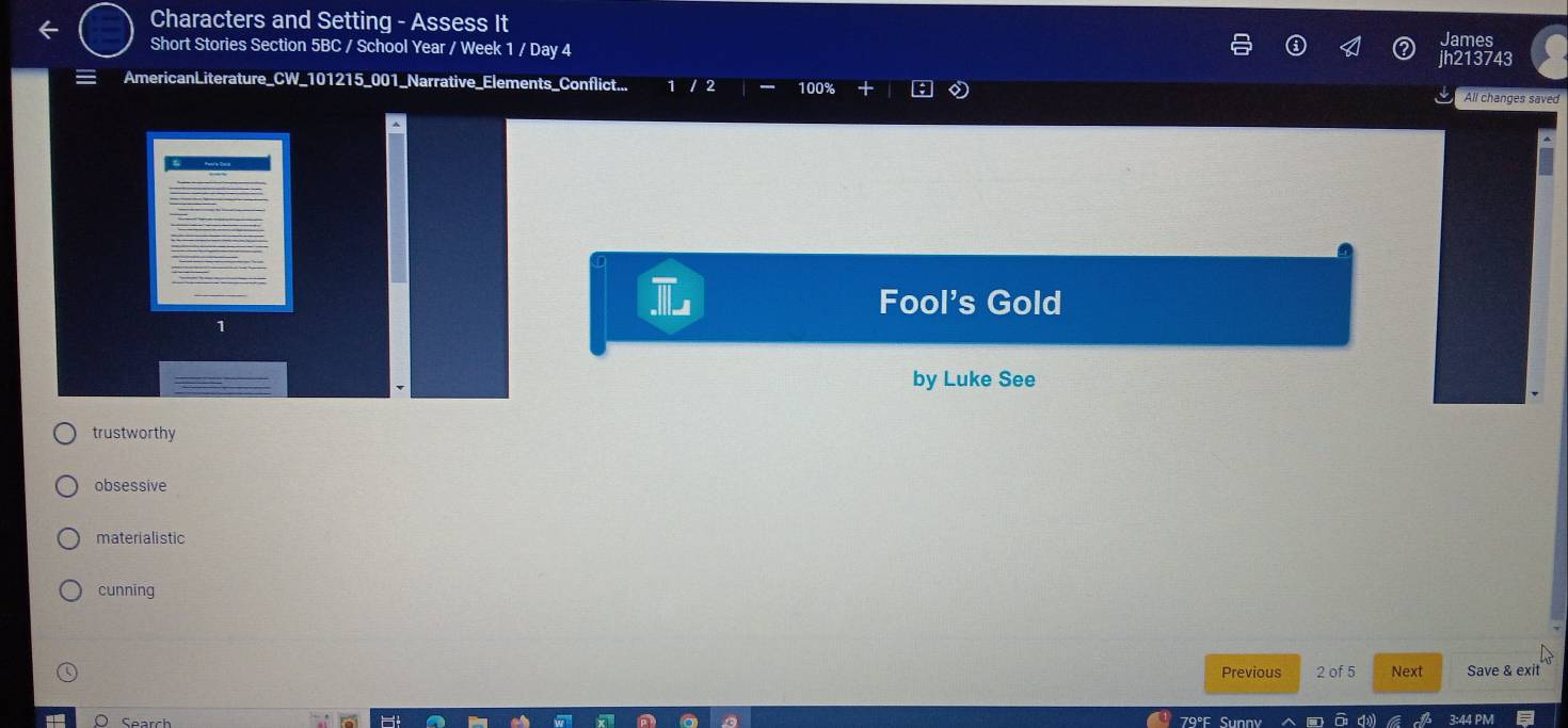 Characters and Setting - Assess It
Short Stories Section 5BC / School Year / Week 1 / Day 4 h213743 ames
AmericanLiterature_CW_101215_001_Narrative_Elements_Conflict... / 2 100% 0 All changes saved
L Fool's Gold
1
by Luke See
trustworthy
obsessive
materialistic
cunning
Previous 2 of 5 Next Save & exit
Search 3:44 PM