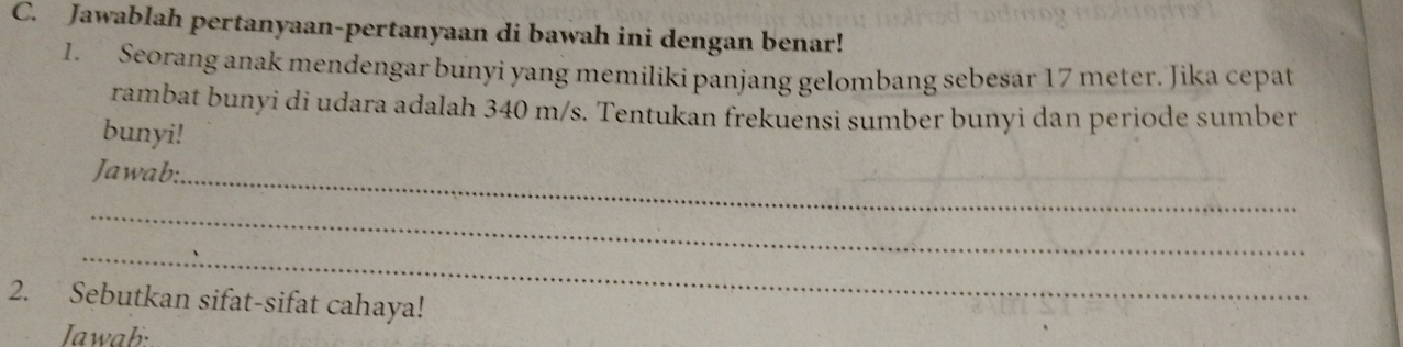 Jawablah pertanyaan-pertanyaan di bawah ini dengan benar! 
1. Seorang anak mendengar bunyi yang memiliki panjang gelombang sebesar 17 meter. Jika cepat 
rambat bunyi di udara adalah 340 m/s. Tentukan frekuensi sumber bunyi dan periode sumber 
bunyi! 
Jawab:_ 
_ 
_ 
2. Sebutkan sifat-sifat cahaya! 
Jawab: